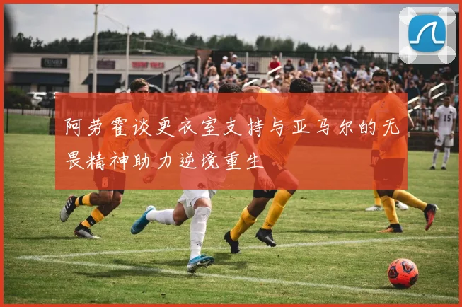 阿劳霍谈更衣室支持与亚马尔的无畏精神助力逆境重生