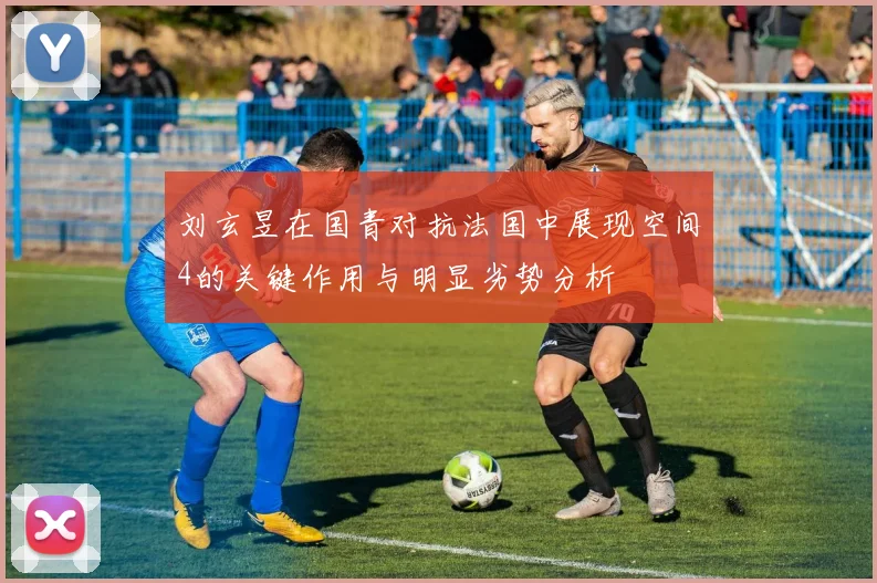 刘玄昱在国青对抗法国中展现空间4的关键作用与明显劣势分析