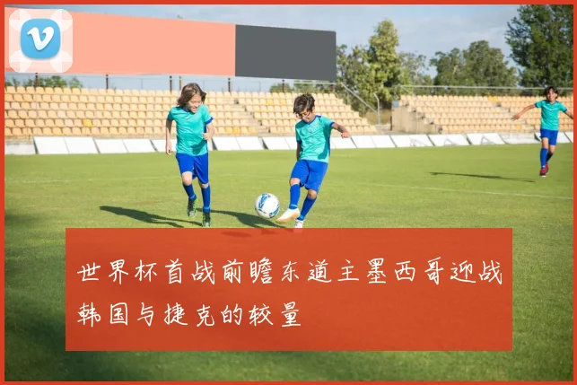 世界杯首战前瞻东道主墨西哥迎战韩国与捷克的较量