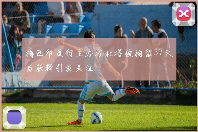 梅西印度行主办方杜塔被拘留37天后获释引发关注