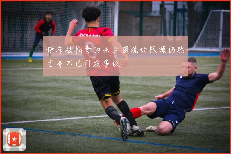 伊布被指责为米兰困境的根源仍然自夸不已引发争议