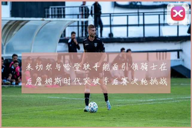 米切尔与哈登联手能否引领骑士在后詹姆斯时代突破季后赛次轮挑战