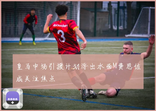 皇马中场引援计划浮出水面M费恩佐成关注焦点