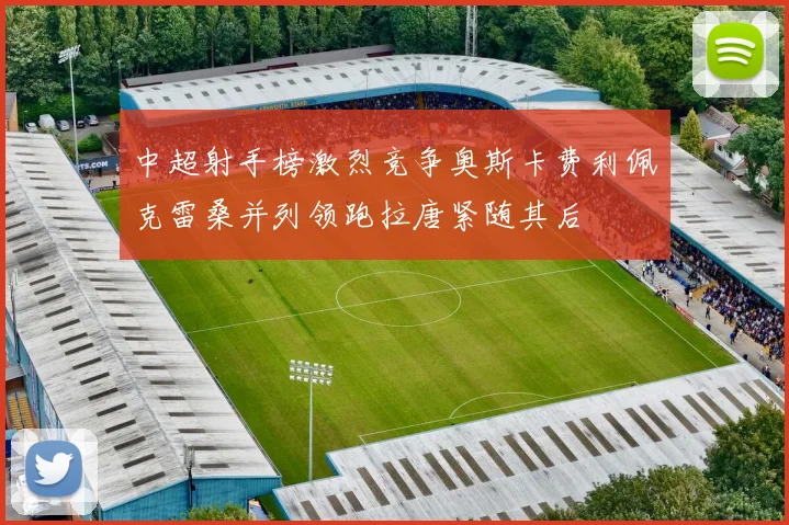 中超射手榜激烈竞争奥斯卡费利佩克雷桑并列领跑拉唐紧随其后