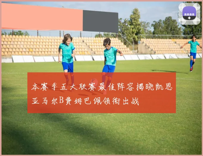 本赛季五大联赛最佳阵容揭晓凯恩亚马尔B费姆巴佩领衔出战