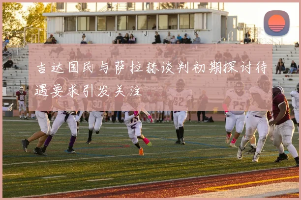 吉达国民与萨拉赫谈判初期探讨待遇要求引发关注