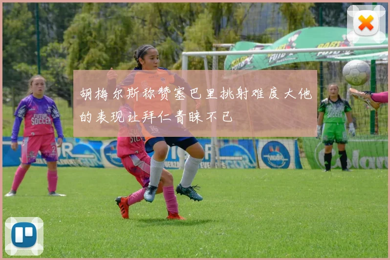 胡梅尔斯称赞塞巴里挑射难度大他的表现让拜仁青睐不已
