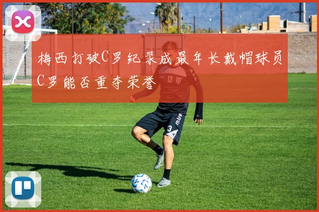 梅西打破C罗纪录成最年长戴帽球员C罗能否重夺荣誉