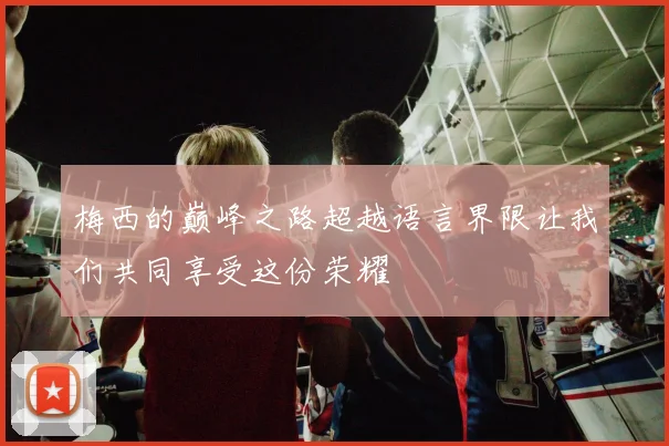 梅西的巅峰之路超越语言界限让我们共同享受这份荣耀