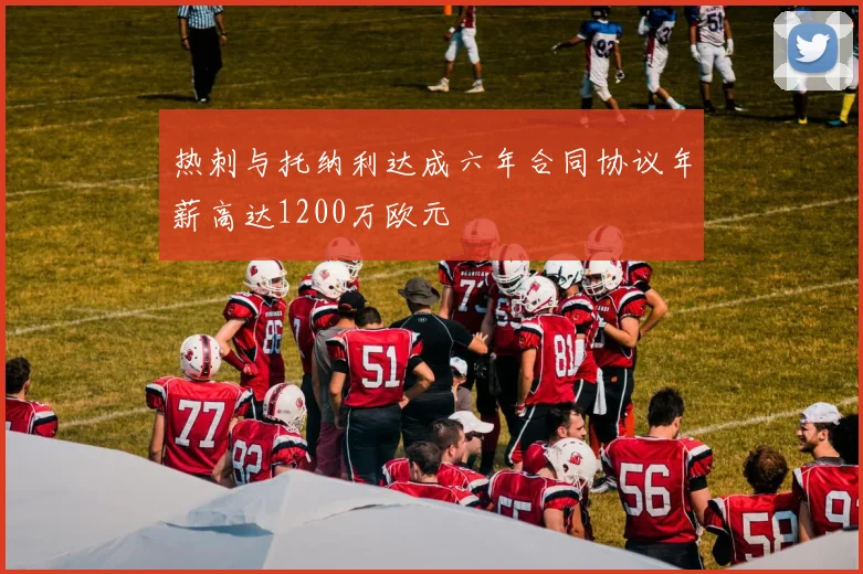 热刺与托纳利达成六年合同协议年薪高达1200万欧元