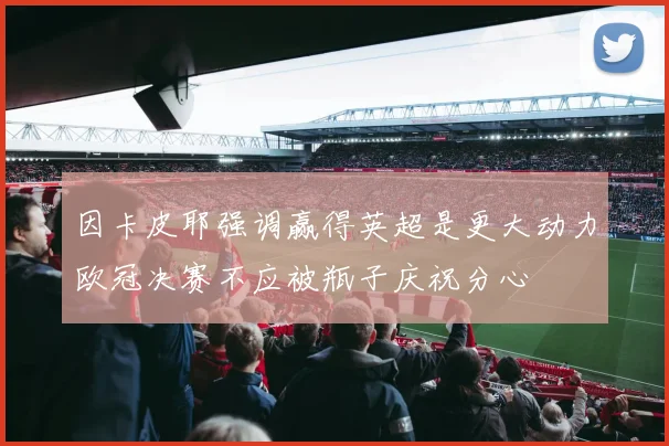 因卡皮耶强调赢得英超是更大动力欧冠决赛不应被瓶子庆祝分心