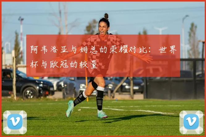 阿韦洛亚与姆总的荣耀对比：世界杯与欧冠的较量
