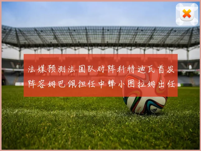 法媒预测法国队对阵科特迪瓦首发阵容姆巴佩担任中锋小图拉姆出任左边锋