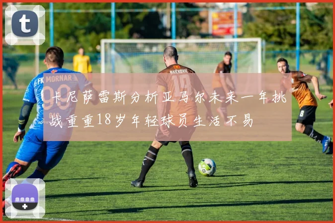 卡尼萨雷斯分析亚马尔未来一年挑战重重18岁年轻球员生活不易