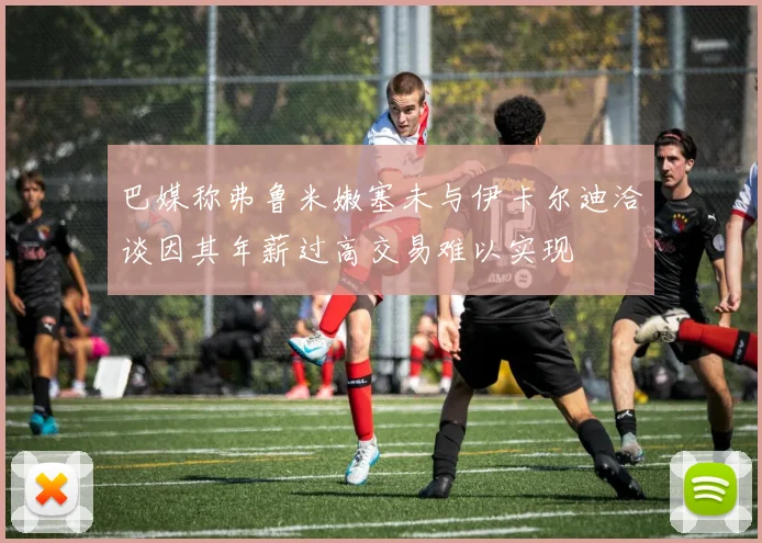 巴媒称弗鲁米嫩塞未与伊卡尔迪洽谈因其年薪过高交易难以实现