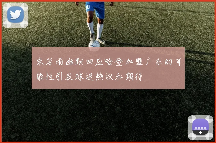 朱芳雨幽默回应哈登加盟广东的可能性引发球迷热议和期待