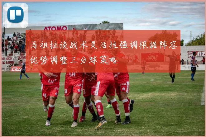 马祖拉谈战术灵活性强调根据阵容优势调整三分球策略