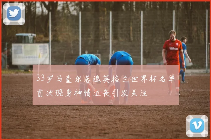 33岁马奎尔落选英格兰世界杯名单首次现身神情沮丧引发关注