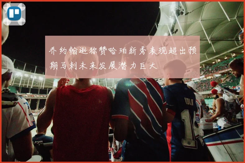 乔约翰逊称赞哈珀新秀表现超出预期马刺未来发展潜力巨大