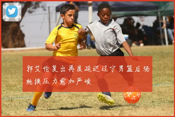 郭艾伦复出再度延迟辽宁男篮后场轮换压力愈加严峻