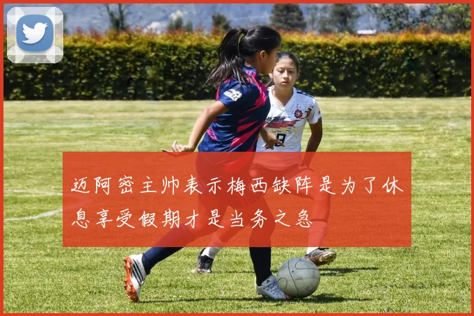 迈阿密主帅表示梅西缺阵是为了休息享受假期才是当务之急