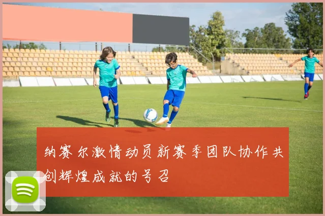 纳赛尔激情动员新赛季团队协作共创辉煌成就的号召