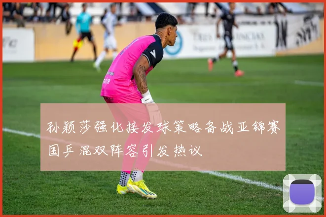 孙颖莎强化接发球策略备战亚锦赛国乒混双阵容引发热议